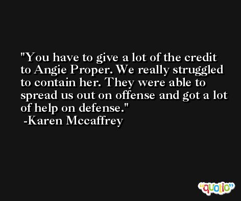 You have to give a lot of the credit to Angie Proper. We really struggled to contain her. They were able to spread us out on offense and got a lot of help on defense. -Karen Mccaffrey