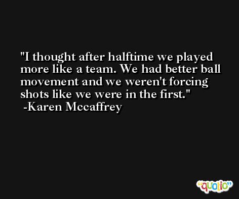 I thought after halftime we played more like a team. We had better ball movement and we weren't forcing shots like we were in the first. -Karen Mccaffrey