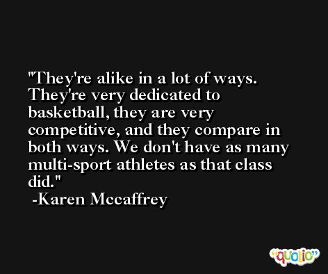 They're alike in a lot of ways. They're very dedicated to basketball, they are very competitive, and they compare in both ways. We don't have as many multi-sport athletes as that class did. -Karen Mccaffrey