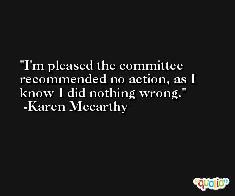 I'm pleased the committee recommended no action, as I know I did nothing wrong. -Karen Mccarthy