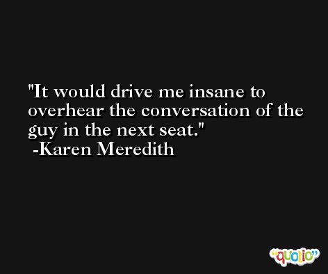 It would drive me insane to overhear the conversation of the guy in the next seat. -Karen Meredith