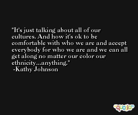 It's just talking about all of our cultures. And how it's ok to be comfortable with who we are and accept everybody for who we are and we can all get along no matter our color our ethnicity...anything. -Kathy Johnson