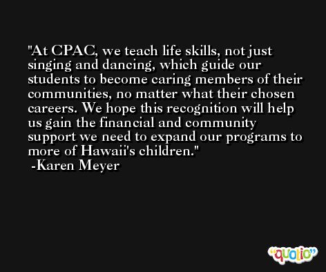 At CPAC, we teach life skills, not just singing and dancing, which guide our students to become caring members of their communities, no matter what their chosen careers. We hope this recognition will help us gain the financial and community support we need to expand our programs to more of Hawaii's children. -Karen Meyer