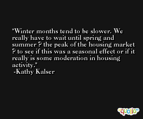 Winter months tend to be slower. We really have to wait until spring and summer ? the peak of the housing market ? to see if this was a seasonal effect or if it really is some moderation in housing activity. -Kathy Kalser
