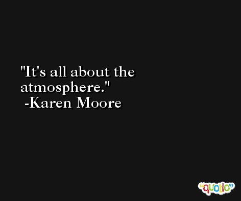 It's all about the atmosphere. -Karen Moore