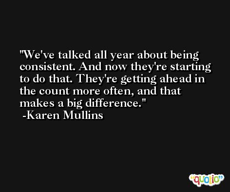 We've talked all year about being consistent. And now they're starting to do that. They're getting ahead in the count more often, and that makes a big difference. -Karen Mullins