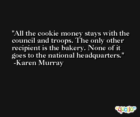 All the cookie money stays with the council and troops. The only other recipient is the bakery. None of it goes to the national headquarters. -Karen Murray