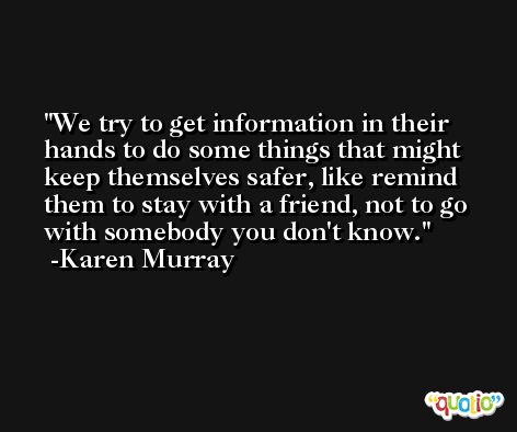 We try to get information in their hands to do some things that might keep themselves safer, like remind them to stay with a friend, not to go with somebody you don't know. -Karen Murray