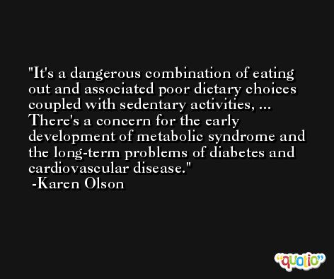 It's a dangerous combination of eating out and associated poor dietary choices coupled with sedentary activities, ... There's a concern for the early development of metabolic syndrome and the long-term problems of diabetes and cardiovascular disease. -Karen Olson