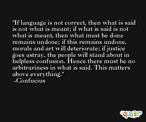 If language is not correct, then what is said is not what is meant; if what is said is not what is meant, then what must be done remains undone; if this remains undone, morals and art will deteriorate; if justice goes astray, the people will stand about in helpless confusion. Hence there must be no arbitrariness in what is said. This matters above everything. -Confucius
