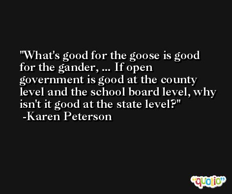 What's good for the goose is good for the gander, ... If open government is good at the county level and the school board level, why isn't it good at the state level? -Karen Peterson