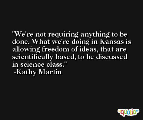 We're not requiring anything to be done. What we're doing in Kansas is allowing freedom of ideas, that are scientifically based, to be discussed in science class. -Kathy Martin