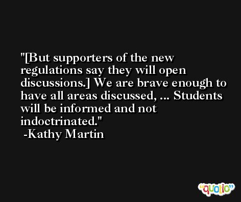 [But supporters of the new regulations say they will open discussions.] We are brave enough to have all areas discussed, ... Students will be informed and not indoctrinated. -Kathy Martin