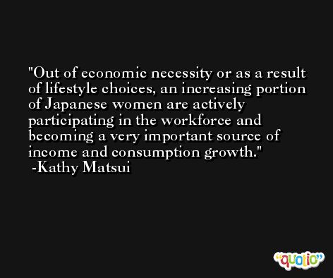 Out of economic necessity or as a result of lifestyle choices, an increasing portion of Japanese women are actively participating in the workforce and becoming a very important source of income and consumption growth. -Kathy Matsui
