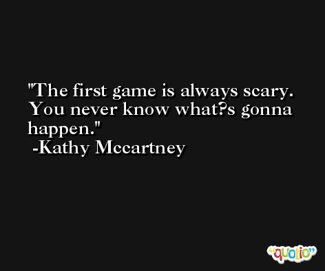 The first game is always scary. You never know what?s gonna happen. -Kathy Mccartney