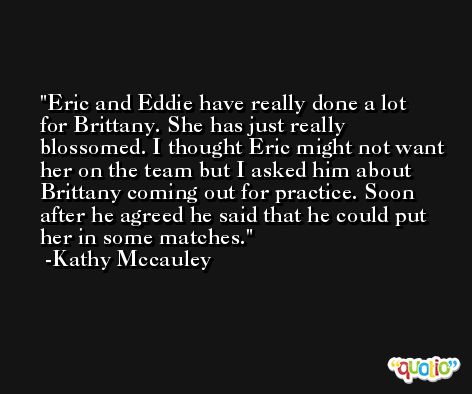 Eric and Eddie have really done a lot for Brittany. She has just really blossomed. I thought Eric might not want her on the team but I asked him about Brittany coming out for practice. Soon after he agreed he said that he could put her in some matches. -Kathy Mccauley