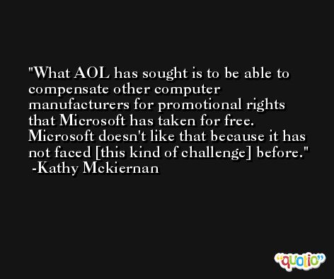 What AOL has sought is to be able to compensate other computer manufacturers for promotional rights that Microsoft has taken for free. Microsoft doesn't like that because it has not faced [this kind of challenge] before. -Kathy Mckiernan