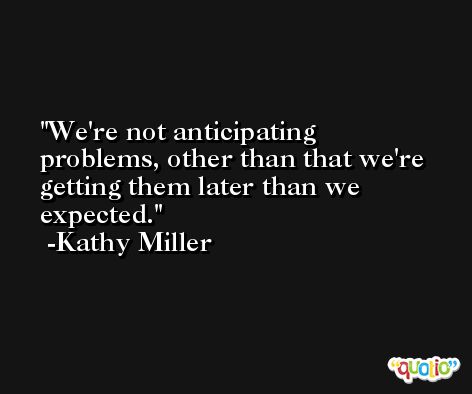 We're not anticipating problems, other than that we're getting them later than we expected. -Kathy Miller