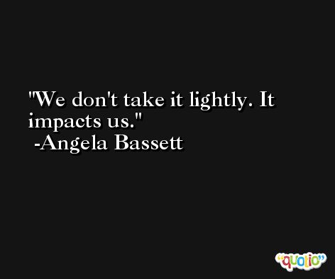 We don't take it lightly. It impacts us. -Angela Bassett