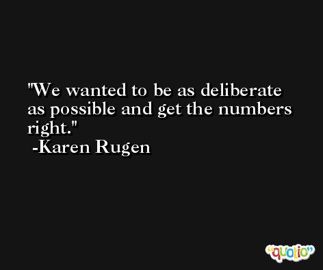 We wanted to be as deliberate as possible and get the numbers right. -Karen Rugen