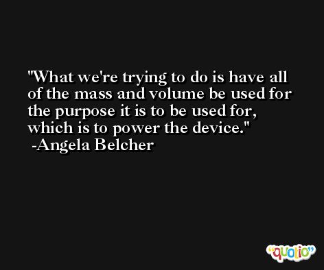 What we're trying to do is have all of the mass and volume be used for the purpose it is to be used for, which is to power the device. -Angela Belcher