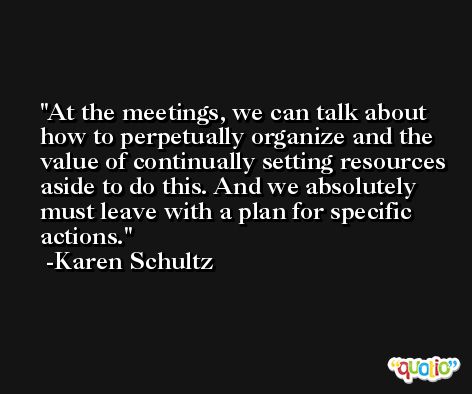 At the meetings, we can talk about how to perpetually organize and the value of continually setting resources aside to do this. And we absolutely must leave with a plan for specific actions. -Karen Schultz