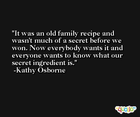 It was an old family recipe and wasn't much of a secret before we won. Now everybody wants it and everyone wants to know what our secret ingredient is. -Kathy Osborne
