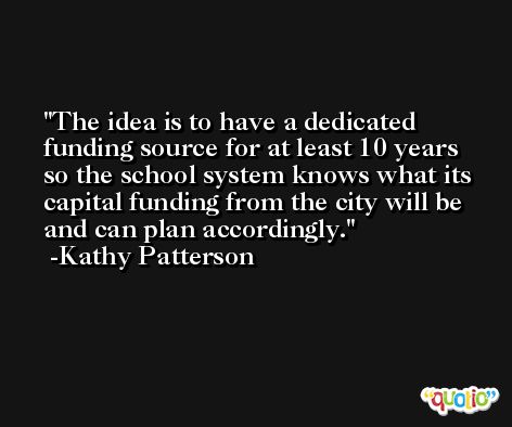 The idea is to have a dedicated funding source for at least 10 years so the school system knows what its capital funding from the city will be and can plan accordingly. -Kathy Patterson