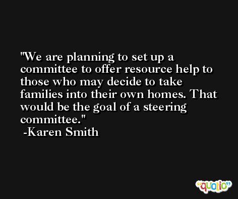 We are planning to set up a committee to offer resource help to those who may decide to take families into their own homes. That would be the goal of a steering committee. -Karen Smith