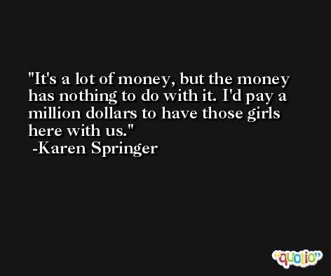 It's a lot of money, but the money has nothing to do with it. I'd pay a million dollars to have those girls here with us. -Karen Springer