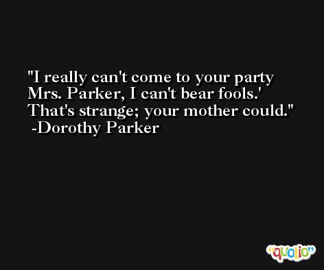 I really can't come to your party Mrs. Parker, I can't bear fools.' That's strange; your mother could. -Dorothy Parker