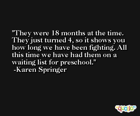 They were 18 months at the time. They just turned 4, so it shows you how long we have been fighting. All this time we have had them on a waiting list for preschool. -Karen Springer