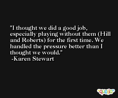 I thought we did a good job, especially playing without them (Hill and Roberts) for the first time. We handled the pressure better than I thought we would. -Karen Stewart