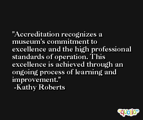 Accreditation recognizes a museum's commitment to excellence and the high professional standards of operation. This excellence is achieved through an ongoing process of learning and improvement. -Kathy Roberts