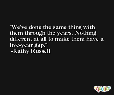 We've done the same thing with them through the years. Nothing different at all to make them have a five-year gap. -Kathy Russell