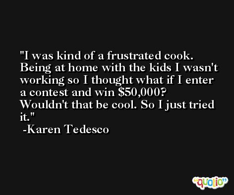 I was kind of a frustrated cook. Being at home with the kids I wasn't working so I thought what if I enter a contest and win $50,000? Wouldn't that be cool. So I just tried it. -Karen Tedesco