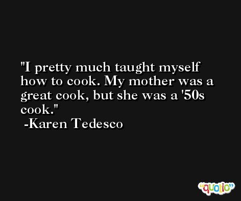 I pretty much taught myself how to cook. My mother was a great cook, but she was a '50s cook. -Karen Tedesco