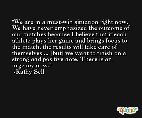 We are in a must-win situation right now. We have never emphasized the outcome of our matches because I believe that if each athlete plays her game and brings focus to the match, the results will take care of themselves ... [but] we want to finish on a strong and positive note. There is an urgency now. -Kathy Sell
