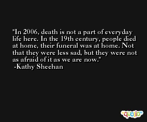 In 2006, death is not a part of everyday life here. In the 19th century, people died at home, their funeral was at home. Not that they were less sad, but they were not as afraid of it as we are now. -Kathy Sheehan