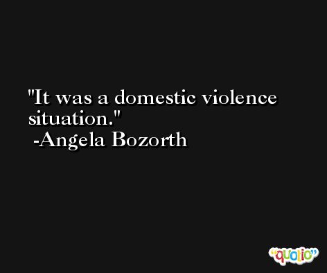 It was a domestic violence situation. -Angela Bozorth