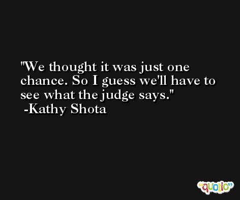 We thought it was just one chance. So I guess we'll have to see what the judge says. -Kathy Shota