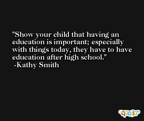 Show your child that having an education is important; especially with things today, they have to have education after high school. -Kathy Smith