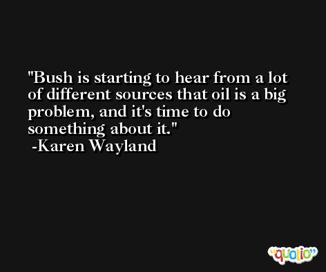 Bush is starting to hear from a lot of different sources that oil is a big problem, and it's time to do something about it. -Karen Wayland