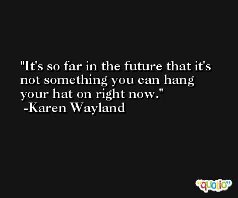 It's so far in the future that it's not something you can hang your hat on right now. -Karen Wayland