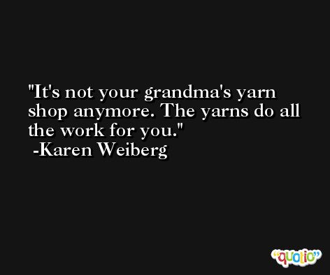 It's not your grandma's yarn shop anymore. The yarns do all the work for you. -Karen Weiberg