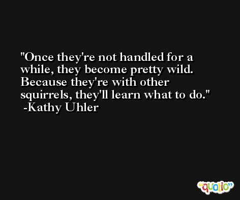 Once they're not handled for a while, they become pretty wild. Because they're with other squirrels, they'll learn what to do. -Kathy Uhler
