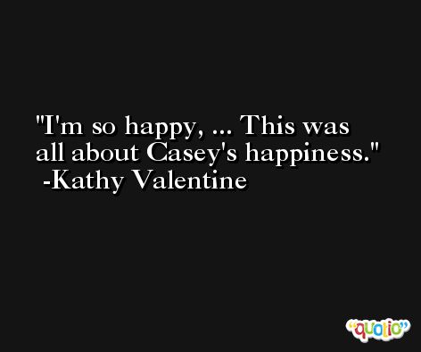 I'm so happy, ... This was all about Casey's happiness. -Kathy Valentine