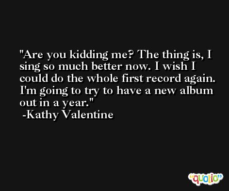 Are you kidding me? The thing is, I sing so much better now. I wish I could do the whole first record again. I'm going to try to have a new album out in a year. -Kathy Valentine