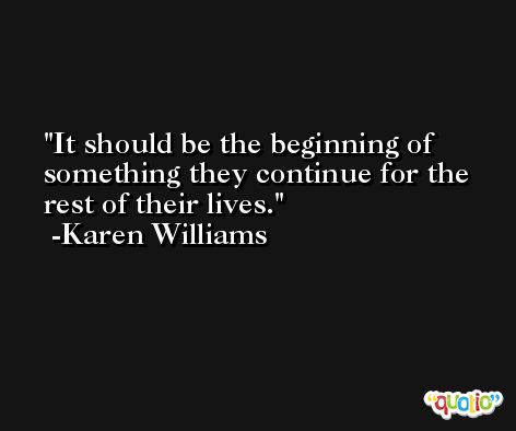 It should be the beginning of something they continue for the rest of their lives. -Karen Williams