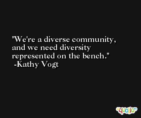 We're a diverse community, and we need diversity represented on the bench. -Kathy Vogt